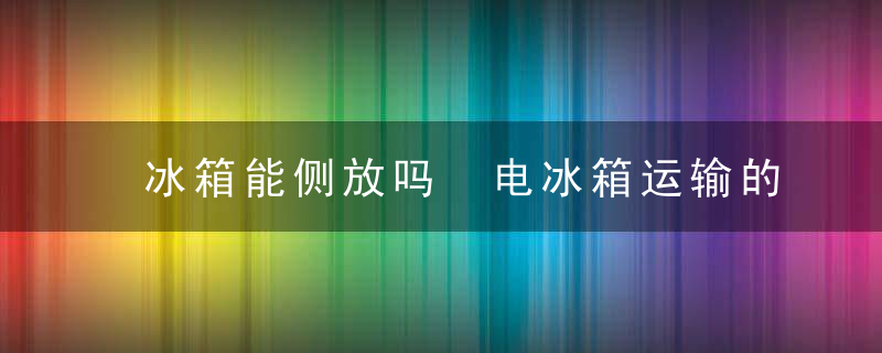 冰箱能侧放吗 电冰箱运输的时候能侧着放吗